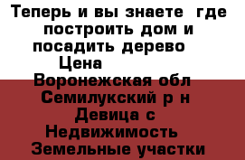 Теперь и вы знаете, где построить дом и посадить дерево. › Цена ­ 410 000 - Воронежская обл., Семилукский р-н, Девица с. Недвижимость » Земельные участки продажа   . Воронежская обл.